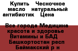 Купить : Чесночное масло - натуральный антибиотик › Цена ­ 2 685 - Все города Медицина, красота и здоровье » Витамины и БАД   . Башкортостан респ.,Баймакский р-н